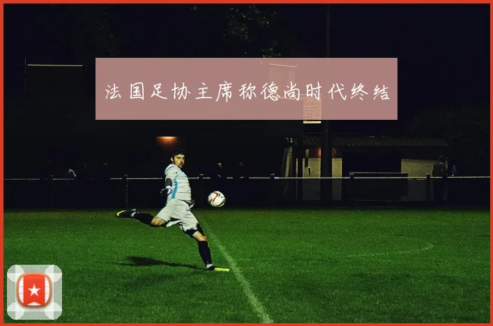 法国足协主席称德尚时代终结